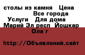 столы из камня › Цена ­ 55 000 - Все города Услуги » Для дома   . Марий Эл респ.,Йошкар-Ола г.